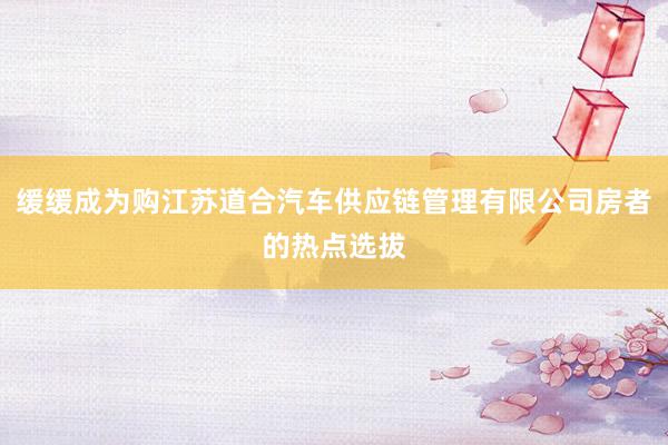 缓缓成为购江苏道合汽车供应链管理有限公司房者的热点选拔